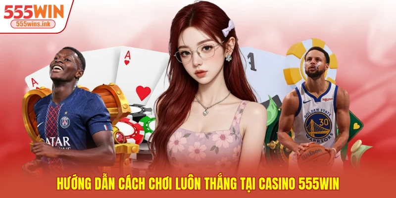 Hướng dẫn cách chơi luôn thắng tại casino 555WIN